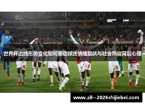 世界杯出线形势变化如何牵动球迷情绪起伏与社会热议背后心理 世界杯出线形势变化如何牵动球迷情绪起伏与社会热议背后心理