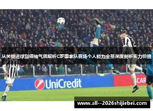 从关键进球到领袖气质解析C罗国家队赛场个人能力全景深度剖析实力价值